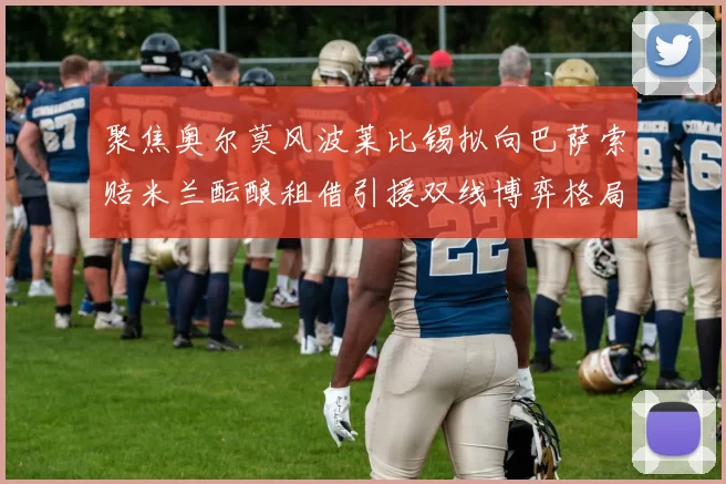 聚焦奥尔莫风波莱比锡拟向巴萨索赔米兰酝酿租借引援双线博弈格局初显新篇