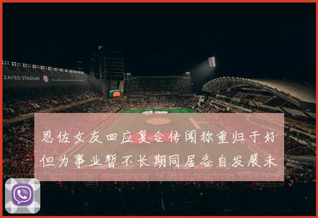 恩佐女友回应复合传闻称重归于好但为事业暂不长期同居各自发展未来